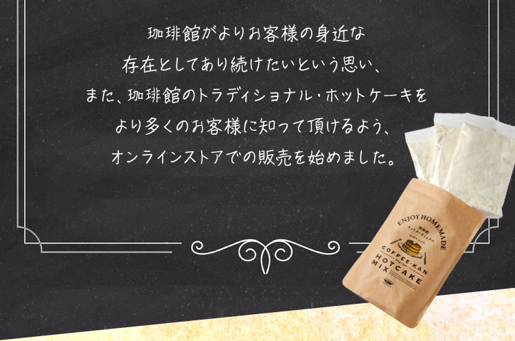 珈琲館がよりお客様の身近な存在としてあり続けたいという思い、また、珈琲館のトラディショナル・ホットケーキをより多くのお客様に知って頂けるよう、オンラインストアでの販売を始めました。