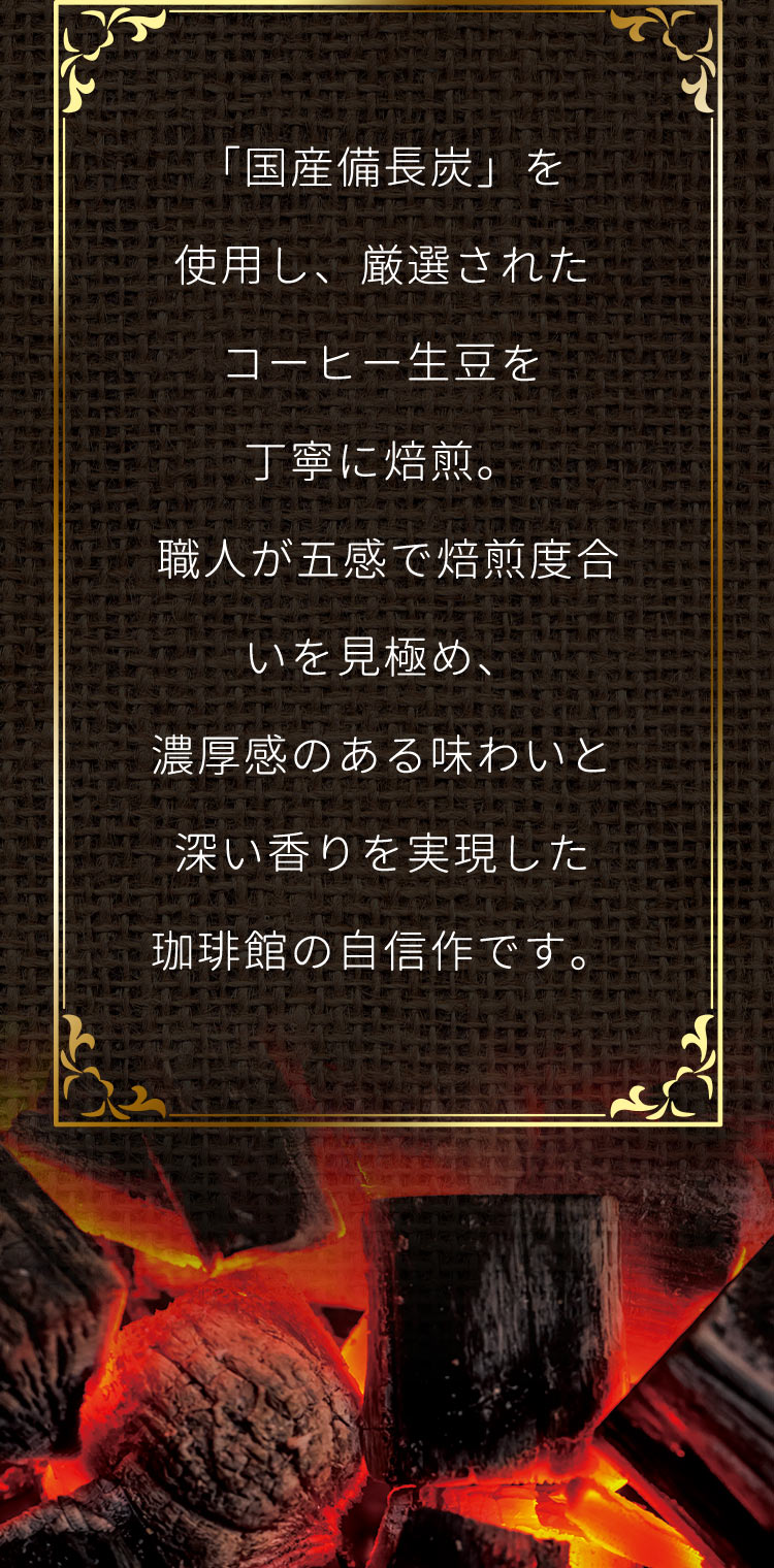 「国産備長炭」を使用し、厳選されたコーヒー生豆を丁寧に焙煎。職人が五感で焙煎度合いを見極め、濃厚感のある味わいと深い香りを実現した珈琲館の自信作です。